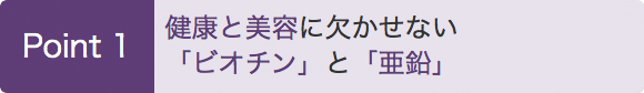 Point1　健康と美容に欠かせない「ビオチン」と「亜鉛」
