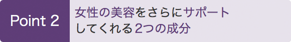 Point 2　女性の美容をさらにサポートしてくれる2つの成分