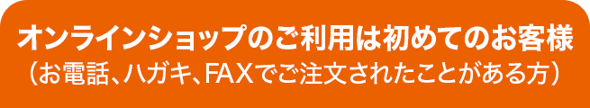 オンラインショップのご利用は初めてのお客様（お電話、ハガキ、FAXでご注文されたことがある方）