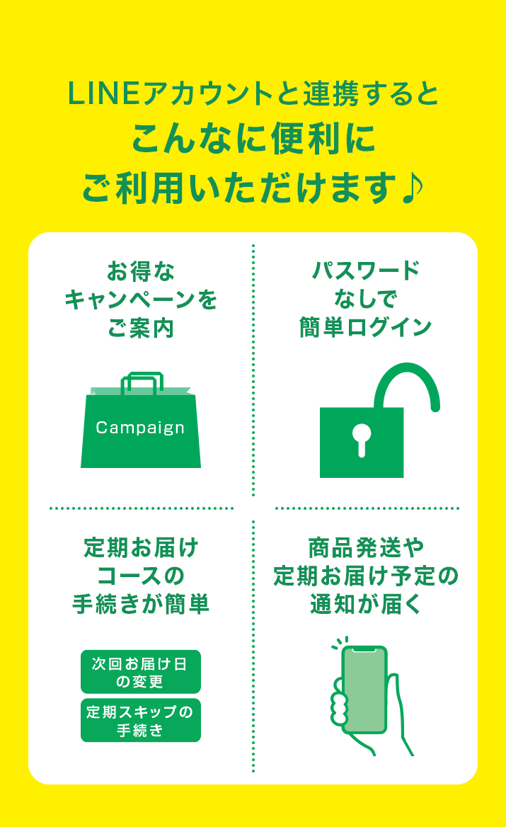 LINEアカウントと連携するとこんなに便利にご利用いただけます♪お得なキャンペーンをご案内／パスワードなしで簡単ログイン／定期お届けコースの手続きが簡単／商品発送や定期お届け予定の通知が届く
