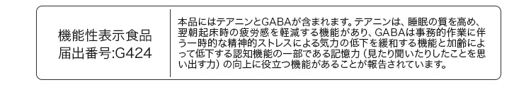 機能性表示食品 届出番号:G424 本品にはテアニンとGABAが含まれます。テアニンは、睡眠の質を高め、翌朝起床時の疲労感を軽減する機能があり、GABAは事務的作業に伴う一時的な精神的ストレスによる気力の低下を緩和する機能と加齢によって低下する認知機能の一部である記憶力（見たり聞いたりしたことを思い出す力）の向上に役立つ機能があることが報告されています。