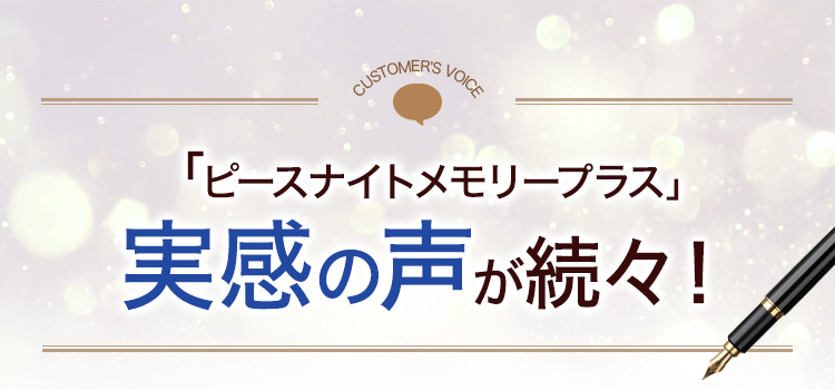 CUSTOMER’S VOICE 「ピースナイトメモリープラス」実感の声が続々!