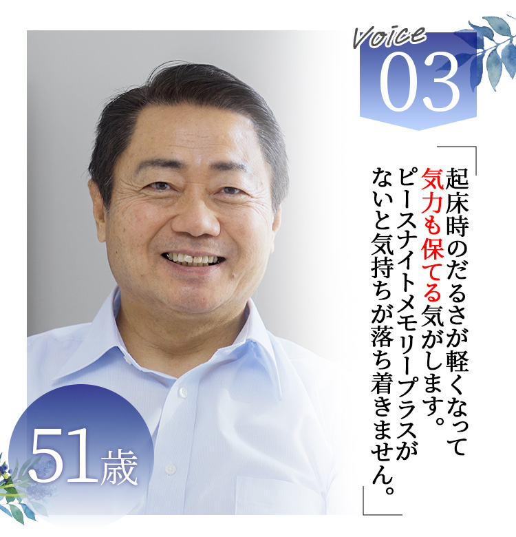 Voice03 51歳 起床時のだるさが軽くなって気力も保てる気がします。ピースナイトメモリープラスがないと気持ちが落ち着きません。