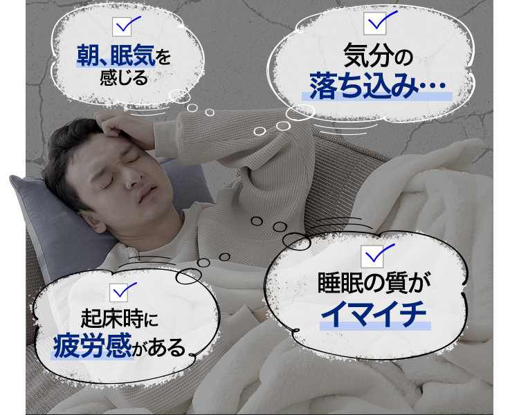 朝、眠気を感じる 気分の落ち込み 起床時に疲労感がある 睡眠の質がイマイチ
