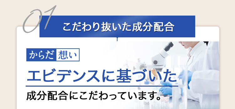 01 こだわり抜いた成分配合 からだ想い エビデンスに基づいた成分配合にこだわっています。