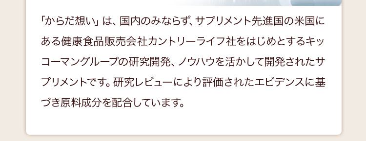 ｢からだ想い」は、国内のみならず、サプリメント先進国の米国にある健康食品販売会社カントリーライフ社をはじめとするキッコーマングループの研究開発、ノウハウを活かして開発されたサプリメントです。研究レビューにより評価されたエビデンスに基づき原料成分を配合しています。