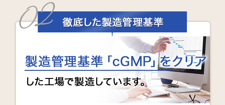 02 徹底した製造管理基準 製造管理基準「cGMP」をクリアした工場で製造しています。