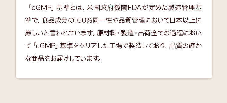 「cGMP」基準とは、米国政府機関FDAが定めた製造管理基準で、食品成分の100％同一性や品質管理において日本以上に厳しいと言われています。原材料・製造・出荷全ての過程において「cGMP」基準をクリアした工場で製造しており、品質の確かな商品をお届けしています。