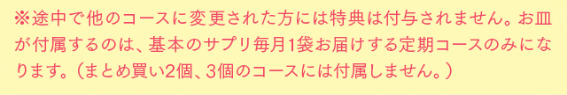 ※途中で他のコースに変更された方には特典は付与されません。お皿が付属するのは、基本のサプリ毎月1袋お届けする定期コースのみになります。(まとめ買い2個、3個のコースには付属しません。)
