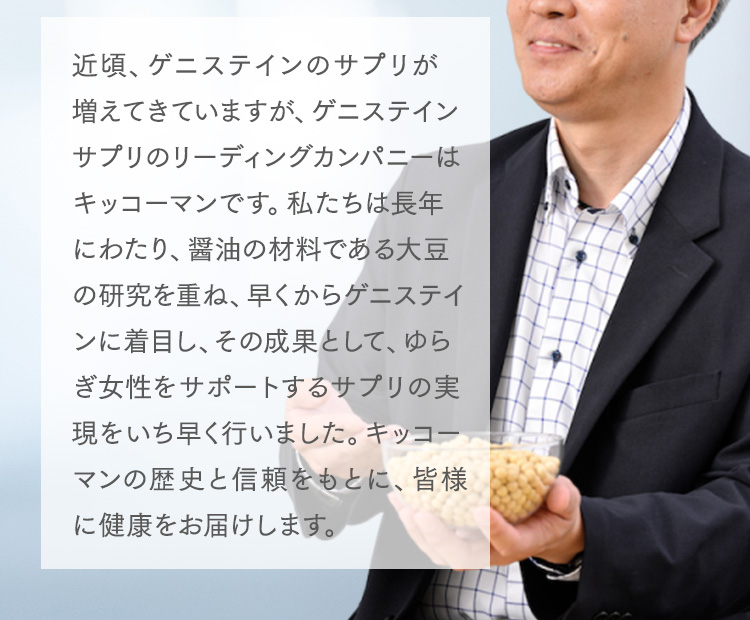 近頃、ゲニステインのサプリが増えてきていますが、ゲニステインサプリのリーディングカンパニーはキッコーマンです。私たちは長年にわたり、醤油の材料である大豆の研究を重ね、早くからゲニステインに着目し、その成果として、ゆらぎ女性をサポートするサプリの実現をいち早く行いました。キッコーマンの歴史と信頼をもとに、皆様に健康をお届けします。