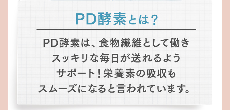PD酵素とは？PD酵素は、食物繊維として働きスッキリな毎日が送れるようサポート！栄養素の吸収もスムーズになると言われています。