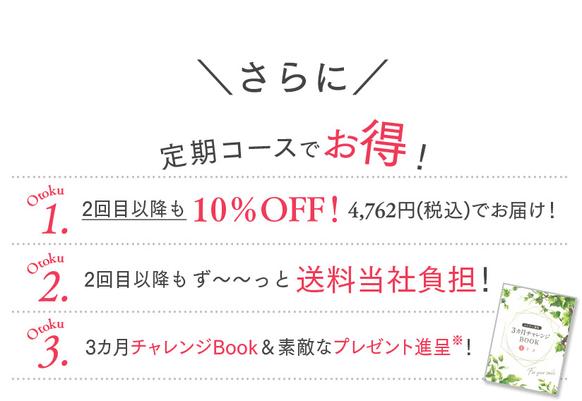 定期コースでお得！Otoku1 2回⽬以降も10％OFF！ 4,762円(税込)でお届け！ Otoku2 2回⽬以降もずっと送料無料！ Otoku3 3カ⽉チャレンジBook＆素敵なプレゼント進呈※！