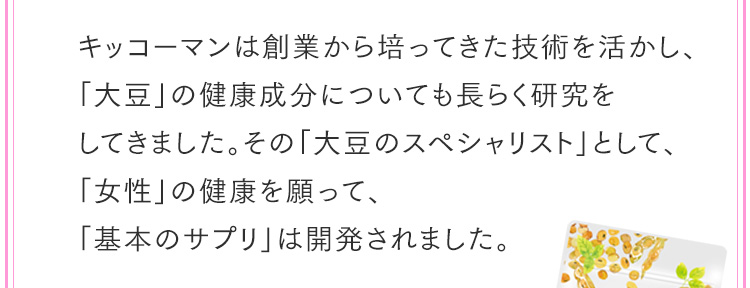 キッコーマンは創業から培ってきた技術を活かし、「大豆」の健康成分についても長らく研究をしてきました。その「大豆のスペシャリスト」として、「女性」の健康を願って、「基本のサプリ」は開発されました。