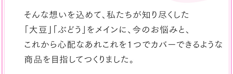 そんな想いを込めて、私たちが知り尽くした「大豆」「ぶどう」をメインに、今のお悩みと、これから心配なあれこれを１つでカバーできるような商品を目指してつくりました。