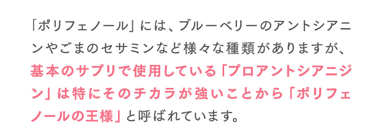 ｢ポリフェノール」には、ブルーベリーのアントシアニンやごまのセサミンなど様々な種類がありますが、基本のサプリで使用している「プロアントシアニジン」は特にそのチカラが強いことから「ポリフェノールの王様」と呼ばれています。