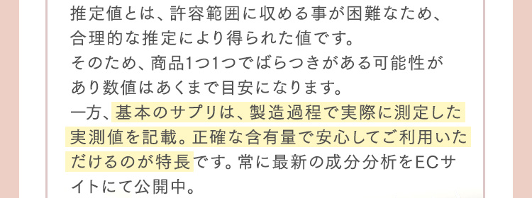 推定値とは、許容範囲に収める事が困難なため、合理的な推定により得られた値です。そのため、商品1つ1つでばらつきがある可能性があり数値はあくまで目安になります。一方、基本のサプリは、製造過程で実際に測定した実測値を記載。正確な含有量で安心してご利用いただけるのが特長です。常に最新の成分分析をECサイトにて公開中。