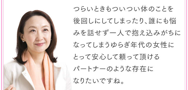 つらいときもついつい体のことを後回しにしてしまったり、誰にも悩みを話せず一人で抱え込みがちになってしまうゆらぎ年代の女性にとって安心して頼って頂けるパートナーのような存在になりたいですね。