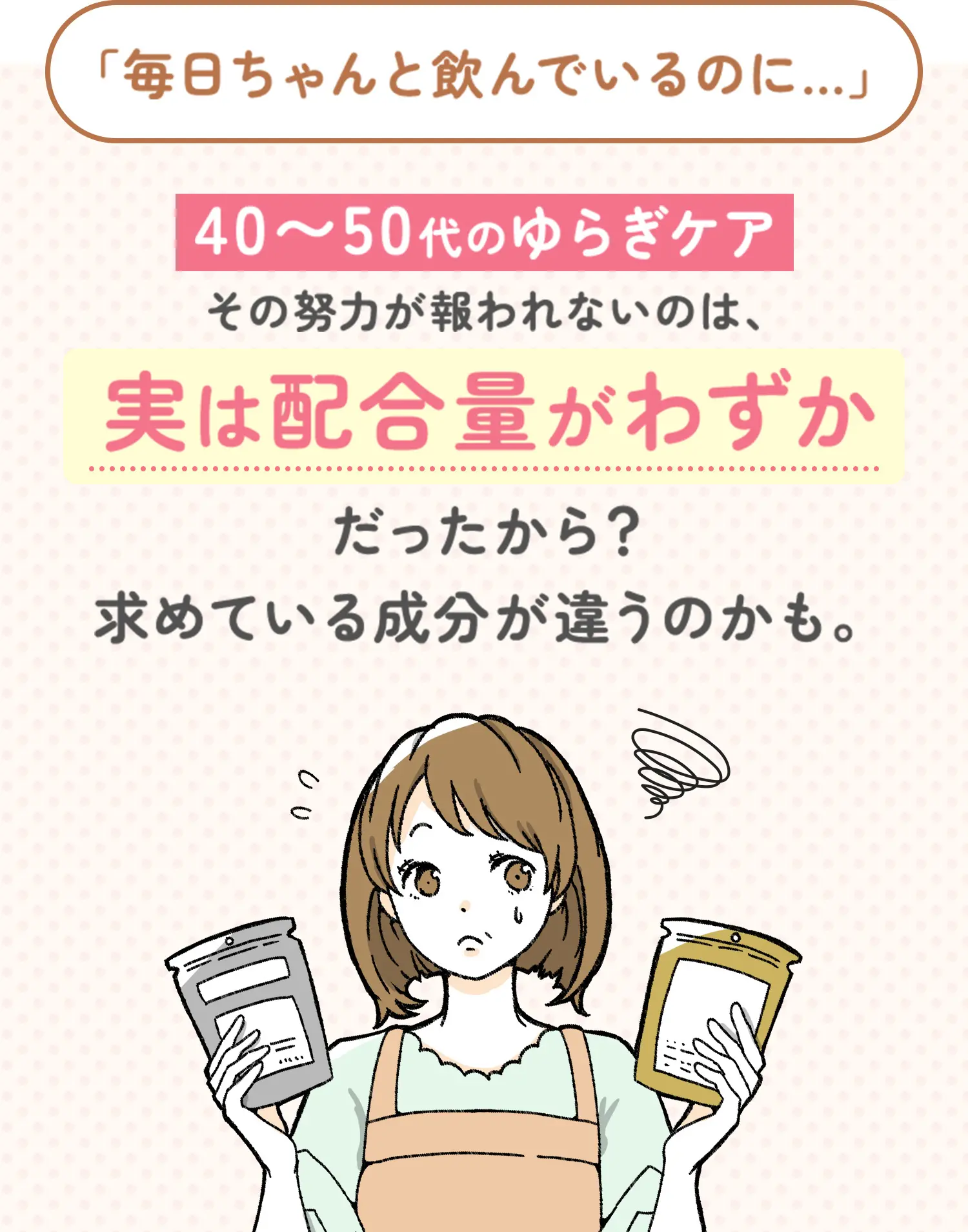 毎日ちゃんと飲んでいるのに...40~50代のゆらぎケアその努力が報われないのは、実は配合量がわずかだったから？求めている成分が違うのかも