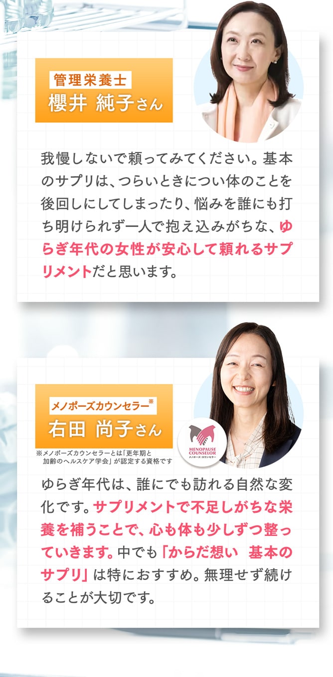 我慢しないで頼ってみてください。基本のサプリは、つらいときについ体のことを後回しにしてしまったり、悩みを誰にも打ち明けられず一人で抱え込みがちな、ゆらぎ年代の女性が安心して頼れるサプリメントだと思います。