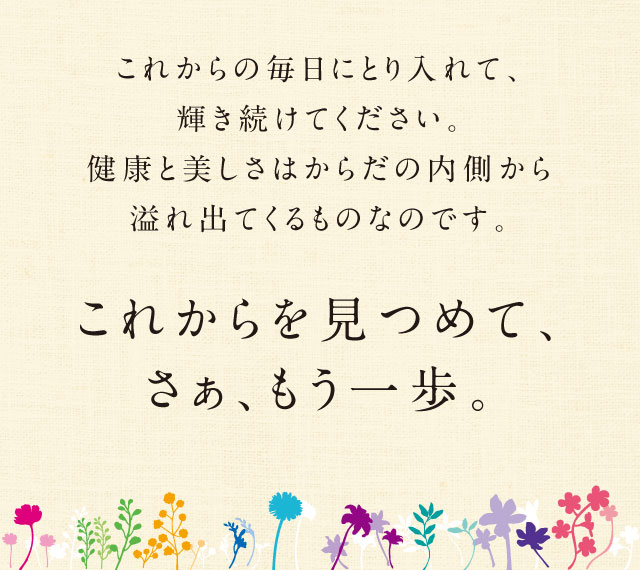 これからの毎日にとり入れて、輝き続けてください。健康と美しさはからだの内側から溢れ出てくるものなのです。／これからを見つめて、さぁ、もう一歩。／© 2017 キッコーマンニュートリケア・ジャパン株式会社