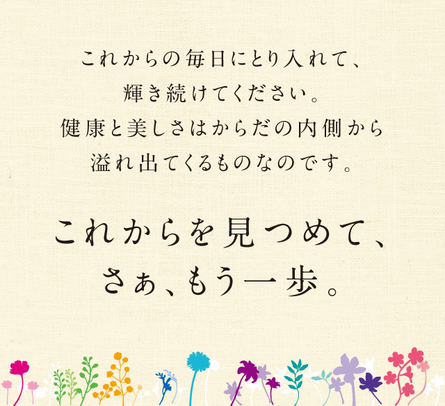 これからの毎日にとり入れて、輝き続けてください。健康と美しさはからだの内側から溢れ出てくるものなのです。／これからを見つめて、さぁ、もう一歩。／© 2017 キッコーマンニュートリケア・ジャパン株式会社