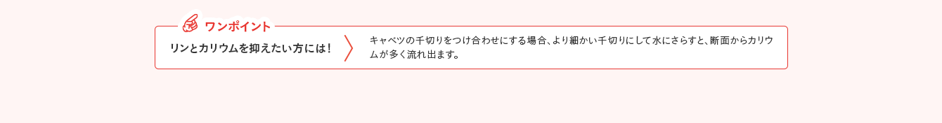 ワンポイント リンとカリウムを抑えたい方には！ キャベツの千切りをつけ合わせにする場合、より細かい千切りにして水にさらすと、断面からカリウムが多く流れ出ます。