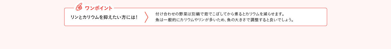 ワンポイント リンとカリウムを抑えたい方には！ 付け合わせの野菜は別鍋で茹でこぼしてから煮るとカリウムを減らせます。魚は一般的にカリウムやリンが多いため、魚の大きさで調整すると良いでしょう。