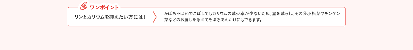 ワンポイント リンとカリウムを抑えたい方には！ かぼちゃは茹でこぼしてもカリウムの減少率が少ないため、量を減らし、その分小松菜やチンゲン菜などのお浸しを添えてそぼろあんかけにもできます。