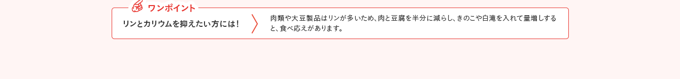 ワンポイント リンとカリウムを抑えたい方には！ 肉類や大豆製品はリンが多いため、肉と豆腐を半分に減らし、きのこや白滝を入れて量増しすると、食べ応えがあります。