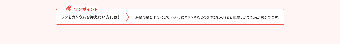 ワンポイント リンとカリウムを抑えたい方には！ 海鮮の量を半分にして、代わりにエリンギなどのきのこを入れると量増しができ満足感がでます。