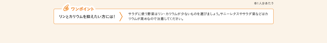 ワンポイント リンとカリウムを抑えたい方には！ サラダに使う野菜はリン・カリウムが少ないものを選びましょう。サニーレタスやサラダ菜などはカリウムが高めなので注意してください。