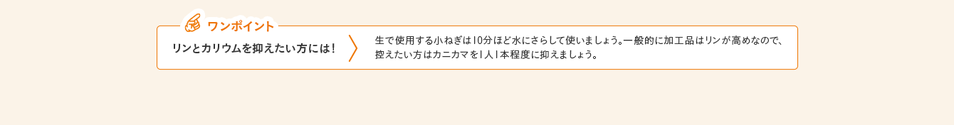 ワンポイント リンとカリウムを抑えたい方には！ 生で使用する小ねぎは10分ほど水にさらして使いましょう。一般的に加工品はリンが高めなので、控えたい方はカニカマを1人1本程度に抑えましょう。