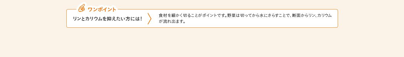 ワンポイント リンとカリウムを抑えたい方には！ 食材を細かく切ることがポイントです。野菜は切ってから水にさらすことで、断面からリン、カリウムが流れ出ます。